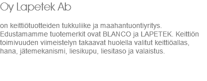 Oy Lapetek Ab on keittiötuotteiden tukkuliike ja maahantuontiyritys. Edustamamme tuotemerkit ovat BLANCO ja LAPETEK. Keittiön toimivuuden viimeistelyn takaavat huolella valitut keittiöallas, hana, jätemekanismi, liesikupu, liesitaso ja valaistus. 